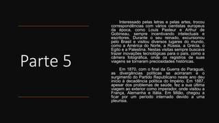 Parte 5
Interessado pelas letras e pelas artes, trocou
correspondências com vários cientistas europeus
da época, como Louis Pasteur e Arthur de
Gobineau, sempre incentivando intelectuais e
escritores. Durante o seu reinado, excursionou
pelo Brasil e visitou diversos lugares do mundo,
como a América do Norte, a Rússia, a Grécia, o
Egito e a Palestina. Nestas visitas sempre buscava
trazer inovações tecnológicas para o país, como a
câmera fotográfica, onde os registros de suas
viagens se tornaram preciosidades históricas.
Em 1870, com o final da Guerra do Paraguai,
as divergências políticas se acirraram e o
surgimento do Partido Republicano neste ano deu
início à decadência política do Império. Em 1887,
apesar dos problemas de saúde, fez a sua última
viagem ao exterior como imperador, onde visitou a
França, Alemanha e Itália. Em Milão, chegou a
ficar por um período internado devido a uma
pleurisia.
 
