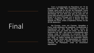 Final
Com a proclamação da República em 15 de
Novembro de 1889, ficou prisioneiro no paço da
Cidade, para onde foi ao sair de Petrópolis, numa
tentativa frustrada de sufocar o movimento. Com a
decretação de que teria que sair do país em 24
horas pelo governo provisório, D. Pedro II deixou o
Brasil e foi para Portugal com a família dois dias
depois, chegando em Lisboa e depois indo em
direção ao Porto, onde a imperatriz morreu no dia
28 de dezembro.
Na Europa, viveu em Cannes, Versailles e
Paris, onde participou de palestras, conferências e
espetáculos de arte. Aos 66 anos, morre de
pneumonia em um hotel em Paris, no dia 5 de
dezembro de 1891. Seu corpo foi transladado para
Lisboa, onde foi colocado no convento de São
Vicente de Fora, juntamente com o de sua esposa.
Em 1920, os restos mortais do imperador vieram
para o Brasil, tendo sido depositados na catedral
do Rio de Janeiro e depois transferidos para a
catedral de Petrópolis, onde se encontram
sepultados.
 