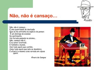 Não, não é cansaço… Não, não é cansaço...  É uma quantidade de desilusão  Que se me entranha na espécie de pensar. É um domingo às avessas  Do sentimento,  Um feriado passado no abismo...  Não, cansaço não é...  É eu estar existindo  E também o mundo,  Com tudo aquilo que contém, Como tudo aquilo que nele se desdobra  E afinal é a mesma coisa variada em cópias iguais.  Álvaro de Campos   