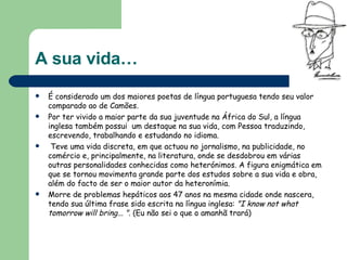 A sua vida… É considerado um dos maiores poetas de língua portuguesa tendo seu valor comparado ao de Camões.  Por ter vivido a maior parte da sua juventude na África do Sul, a língua inglesa também possui  um destaque na sua vida, com Pessoa traduzindo, escrevendo, trabalhando e estudando no idioma. Teve uma vida discreta, em que actuou no jornalismo, na publicidade, no comércio e, principalmente, na literatura, onde se desdobrou em várias outras personalidades conhecidas como heterónimos. A figura enigmática em que se tornou movimenta grande parte dos estudos sobre a sua vida e obra, além do facto de ser o maior autor da heteronímia.  Morre de problemas hepáticos aos 47 anos na mesma cidade onde nascera, tendo sua última frase sido escrita na língua inglesa:  "I know not what tomorrow will bring... " . (Eu não sei o que o amanhã trará) 