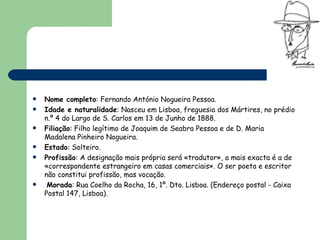 Nome completo : Fernando António Nogueira Pessoa.  Idade e naturalidade : Nasceu em Lisboa, freguesia dos Mártires, no prédio n.º 4 do Largo de S. Carlos em 13 de Junho de 1888.  Filiação : Filho legítimo de Joaquim de Seabra Pessoa e de D. Maria Madalena Pinheiro Nogueira.  Estado : Solteiro.  Profissão : A designação mais própria será «tradutor», a mais exacta é a de «correspondente estrangeiro em casas comerciais». O ser poeta e escritor não constitui profissão, mas vocação. Morada : Rua Coelho da Rocha, 16, 1º. Dto. Lisboa. (Endereço postal - Caixa Postal 147, Lisboa).  