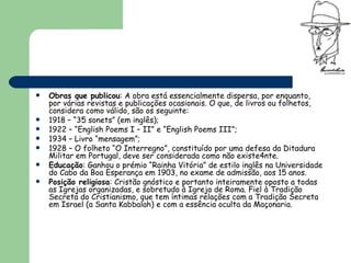 Obras que publicou : A obra está essencialmente dispersa, por enquanto, por várias revistas e publicações ocasionais. O que, de livros ou folhetos, considera como válido, são os seguinte: 1918 – “35 sonets” (em inglês); 1922 – “English Poems I – II” e “English Poems III”; 1934 – Livro “mensagem”; 1928 – O folheto “O Interregno”, constituído por uma defesa da Ditadura Militar em Portugal, deve ser considerada como não existe4nte. Educação : Ganhou o prémio “Rainha Vitória” de estilo inglês na Universidade do Cabo da Boa Esperança em 1903, no exame de admissão, aos 15 anos. Posição religiosa : Cristão gnóstico e portanto inteiramente oposto a todas as Igrejas organizadas, e sobretudo à Igreja de Roma. Fiel à Tradição Secreta do Cristianismo, que tem íntimas relações com a Tradição Secreta em Israel (a Santa Kabbalah) e com a essência oculta da Maçonaria . 
