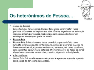 Os heterónimos de Pessoa… Álvaro de Campos Entre todos os heterónimos, Campos foi o único a manifestar fases poéticas diferentes ao longo de sua obra. Era um engenheiro de educação inglesa e origem portuguesa, mas sempre com a sensação de ser um estrangeiro em qualquer parte do mundo. Ricardo Reis Ricardo Reis é descrito como sendo um médico que se definia como latinista e monárquico. De certa maneira, simboliza a herança clássica na literatura ocidental, expressa na simetria, harmonia, um certo bucolismo, com elementos epicuristas e estóicos. O fim inexorável de todos os seres vivos é uma constante em sua obra, clássica, depurada e disciplinada .   Alberto Caeiro Caeiro foi o único a não escrever em prosa. Alegava que somente a poesia seria capaz de dar conta da realidade. 