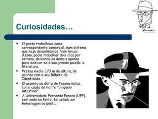 Curiosidades… O poeta trabalhava como correspondente comercial, num sistema que hoje denominamos  free lancer . Assim, podia trabalhar dois dias por semana, deixando os demais apenas para dedicar-se à sua grande paixão: a literatura.  Pessoa media 1,73 m de altura, de acordo com o seu Bilhete de Identidade. O assento de óbito de Pessoa indica como causa da morte "bloqueio intestinal".  A Universidade Fernando Pessoa (UFP), com sede no Porto, foi criada em homenagem ao poeta.  