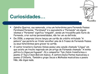 Curiosidades… Ophélia Queiroz, sua namorada, criou um heterónimo para Fernando Pessoa: Ferdinand Personne. "Ferdinand" é o equivalente a "Fernando" em alguns idiomas e "Personne" significa "ninguém", sendo um trocadilho pelo facto de Fernando, criar outras personalidades, não ter um  eu  definido.  Em 2006, a empresa Unicre lançou um cartão de crédito intitulado "A palavra" que permite ao titular escolher uma de 6 frases de Fernando Pessoa ou seus heterónimos para gravar no cartão.  O cantor brasileiro Caetano Veloso possui uma canção chamada "Língua" em que existe um trecho inspirado em um artigo de Fernando chamado " A minha pátria é a língua portuguesa ". Já o compositor Tom Jobim transformou o poema  O Tejo é mais Belo  em música. A cantora Dulce Pontes musicalizou o poema  O Infante .  Também  o grupo Secos e Molhados musicalizou a poesia Não, não digas nada.  