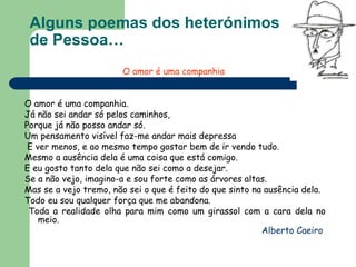 Alguns poemas dos heterónimos  de Pessoa… O amor é uma companhia   O amor é uma companhia.  Já não sei andar só pelos caminhos,  Porque já não posso andar só. Um pensamento visível faz-me andar mais depressa E ver menos, e ao mesmo tempo gostar bem de ir vendo tudo.  Mesmo a ausência dela é uma coisa que está comigo.  E eu gosto tanto dela que não sei como a desejar.  Se a não vejo, imagino-a e sou forte como as árvores altas.  Mas se a vejo tremo, não sei o que é feito do que sinto na ausência dela.  Todo eu sou qualquer força que me abandona. Toda a realidade olha para mim como um girassol com a cara dela no meio.  Alberto Caeiro  