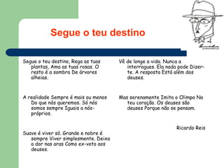Segue o teu destino, Rega as tuas plantas, Ama as tuas rosas. O resto é a sombra De árvores alheias.  A realidade Sempre é mais ou menos Do que nós queremos. Só nós somos sempre Iguais a nós-próprios.  Suave é viver só. Grande e nobre é sempre Viver simplesmente. Deixa a dor nas aras Como ex-voto aos deuses.  Vê de longe a vida. Nunca a interrogues. Ela nada pode Dizer-te. A resposta Está além dos deuses.  Mas serenamente Imita o Olimpo No teu coração. Os deuses são deuses Porque não se pensam.  Ricardo Reis   Segue o teu destino 