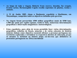 Ao longo de toda a viagem, Roberto Ivens escreve, desenha, faz croquis, levanta cartas; Hermenegildo Capelo recolhe espécimes de plantas, rochas e animais. A 21 de Junho 1885, chega a finalmente expedição a Quelimane, em Moçambique, cumpridos todos os objectivos definidos pelo governo. Na viagem foram percorridas 4500 milhas geográficas (mais de 8300 km), 1.500 das quais por regiões ignotas, tendo-se feito, numerosas determinações geográficas e observações magnéticas e meteorológicas. Estas expedições, para além de terem permitido fazer várias determinações geográficas, colheitas de fósseis, minerais e de várias colecções de história natural, tinham como objectivo essencial afirmar a presença portuguesa nos territórios explorados e reivindicar os respectivos direitos de soberania, já que os mesmos se incluíam no famoso mapa cor-de-rosa que delimitava as pretensões portuguesas na África meridional 