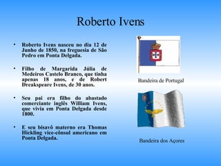Roberto Ivens Roberto Ivens nasceu no dia 12 de Junho de 1850, na freguesia de São Pedro em Ponta Delgada. Filho de Margarida Júlia de Medeiros Castelo Branco, que tinha apenas 18 anos, e de Robert Dreakspeare Ivens, de 30 anos.  Seu pai era filho do abastado comerciante inglês William Ivens, que vivia em Ponta Delgada desde 1800.  E seu bisavô materno era Thomas Hickling vice-cônsul americano em Ponta Delgada. Bandeira dos Açores Bandeira de Portugal 