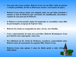 Seus pais não eram casados, Roberto Ivens era um filho vindo de paixões e relações proibidas, devido as diferenças sociais e convenções da época. Roberto Ivens nasceu numa casa alugada onde seu pai tinha instalado a amante (a mãe de Roberto) que entretanto foi amaldiçoada, deserdada e expulsa de casa pelo pai do Roberto. O Roberto (recém-nascido ainda) foi baptizado as escondidas como filho de pai incógnito, na igreja da Fajã de Cima. Roberto foi criado na companhia da mãe e da tia, Ana Matilde. Com o aparecimento de uma nova gravidez, Roberto Breakspeare Ivens providencia uma empregada e uma casa. Por influência do Dr. Paulo de Medeiros, reconhece a paternidade sobre Roberto antes do nascimento do segundo filho, Duarte Ivens.  Roberto Ivens com apenas 3 anos de idade perde a mãe vítima da tuberculose. 