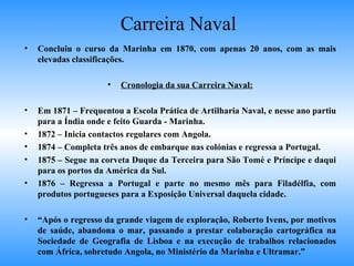 Carreira Naval Concluiu o curso da Marinha em 1870, com apenas 20 anos, com as mais elevadas classificações. Cronologia da sua Carreira Naval: Em 1871 – Frequentou a Escola Prática de Artilharia Naval, e nesse ano partiu para a Índia onde e feito Guarda - Marinha. 1872 – Inicia contactos regulares com Angola. 1874 – Completa três anos de embarque nas colónias e regressa a Portugal. 1875 – Segue na corveta Duque da Terceira para São Tomé e Príncipe e daqui para os portos da América da Sul. 1876 – Regressa a Portugal e parte no mesmo mês para Filadélfia, com produtos portugueses para a Exposição Universal daquela cidade. “ Após o regresso da grande viagem de exploração, Roberto Ivens, por motivos de saúde, abandona o mar, passando a prestar colaboração cartográfica na Sociedade de Geografia de Lisboa e na execução de trabalhos relacionados com África, sobretudo Angola, no Ministério da Marinha e Ultramar.” 