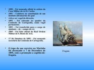 1890 – Foi nomeado oficial às ordens da Casa Militar do rei D. Carlos. 1891 – Colabora na constituição de um instituto ultramarino do qual  viria a ser vogal da direcção. 1892 - Foi colocado no quadro da Comissão de Cartografia, como vogal permanente. 1893 – Foi transferido para o cargo de ajudante – de – campo do rei. 1895 - Foi feito oficial da Real Ordem Militar de S. Bento de Avis. 17 De Outubro de 1895 – Foi nomeado secretário da Comissão de Cartografia. O topo da sua carreira na Marinha foi alcançado a 7 de Dezembro de 1895, com a promoção a capitão-de-fragata. Fragata 