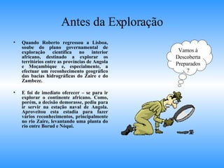 Antes da Exploração Quando Roberto regressou a Lisboa, soube do plano governamental de exploração científica no interior africano, destinado a explorar os territórios entre as províncias de Angola e Moçambique e, especialmente, a efectuar um reconhecimento geográfico das bacias hidrográficas do Zaire e do Zambeze. E foi de imediato oferecer – se para ir explorar o continente africano. Como, porém, a decisão demorasse, pediu para ir servir na estação naval de Angola. Aproveitou esta estadia para fazer vários reconhecimentos, principalmente no rio Zaire, levantando uma planta do rio entre Borud e Nóqui. Vamos à Descoberta Preparados? 