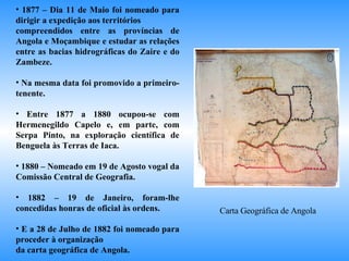 1877 – Dia 11 de Maio foi nomeado para dirigir a expedição aos territórios  compreendidos entre as províncias de Angola e Moçambique e estudar as relações entre as bacias hidrográficas do Zaire e do Zambeze. Na mesma data foi promovido a primeiro-tenente. Entre 1877 a 1880 ocupou-se com Hermenegildo Capelo e, em parte, com Serpa Pinto, na exploração científica de Benguela às Terras de Iaca. 1880 – Nomeado em 19 de Agosto vogal da Comissão Central de Geografia. 1882 – 19 de Janeiro, foram-lhe concedidas honras de oficial às ordens. E a 28 de Julho de 1882 foi nomeado para proceder à organização  da carta geográfica de Angola. Carta Geográfica de Angola 