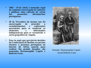 1883 – 19 de Abril, é nomeado vogal da comissão encarregada de elaborar e publicar uma colecção de cartas das possessões ultramarinas portuguesas. 28 de Novembro do mesmo ano foi encarregado de proceder a reconhecimentos e explorações necessários para se reunirem os elementos e informações indispensáveis para se reconstruir a carta geográfica de Angola. Face às mais que previsíveis decisões da Conferência de Berlim era preciso mostrar a presença portuguesa no interior da África austral, para realizar tão grande façanha, são nomeados Hermenegildo Capelo e Roberto Ivens. Sentado: Hermenegildo Capelo  em pé Roberto Ivens 