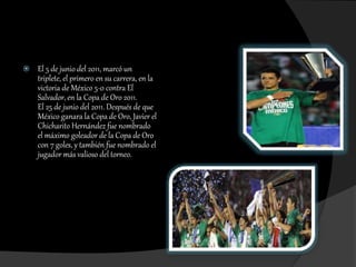  El 5 de junio del 2011, marcó un
triplete, el primero en su carrera, en la
victoria de México 5-0 contra El
Salvador, en la Copa de Oro 2011.
El 25 de junio del 2011. Después de que
México ganara la Copa de Oro, Javier el
Chicharito Hernández fue nombrado
el máximo goleador de la Copa de Oro
con 7 goles, y también fue nombrado el
jugador más valioso del torneo.
 
