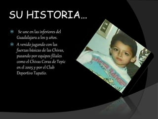 SU HISTORIA…
 Se une en las inferiores del
Guadalajara a los 9 años.
 A venido jugando con las
fuerzas básicas de las Chivas,
pasando por equipos filiales
como el Chivas Coras de Tepic
en el 2005 y por el Club
Deportivo Tapatío.
 