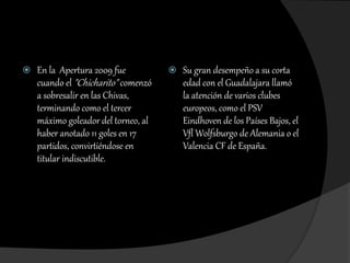  En la Apertura 2009 fue
cuando el "Chicharito" comenzó
a sobresalir en las Chivas,
terminando como el tercer
máximo goleador del torneo, al
haber anotado 11 goles en 17
partidos, convirtiéndose en
titular indiscutible.
 Su gran desempeño a su corta
edad con el Guadalajara llamó
la atención de varios clubes
europeos, como el PSV
Eindhoven de los Países Bajos, el
Vfl Wolfsburgo de Alemania o el
Valencia CF de España.
 