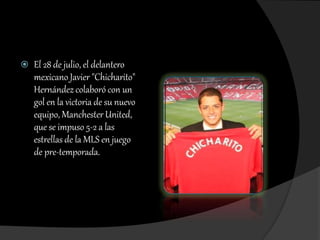  El 28 de julio, el delantero
mexicano Javier "Chicharito"
Hernández colaboró con un
gol en la victoria de su nuevo
equipo, Manchester United,
que se impuso 5-2 a las
estrellas de la MLS en juego
de pre-temporada.
 