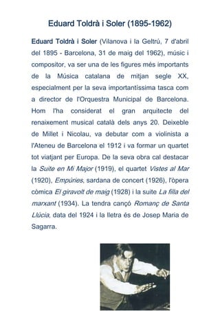 Eduard Toldrà i Soler (1895-1962)<br />Eduard Toldrà i Soler (Vilanova i la Geltrú, 7 d'abril del 1895 - Barcelona, 31 de maig del 1962), músic i compositor, va ser una de les figures més importants de la Música catalana de mitjan segle XX, especialment per la seva importantíssima tasca com a director de l'Orquestra Municipal de Barcelona. Hom l'ha considerat el gran arquitecte del renaixement musical català dels anys 20. Deixeble de Millet i Nicolau, va debutar com a violinista a l'Ateneu de Barcelona el 1912 i va formar un quartet tot viatjant per Europa. De la seva obra cal destacar la Suite en Mi Major (1919), el quartet Vistes al Mar (1920), Empúries, sardana de concert (1926), l'òpera còmica El giravolt de maig (1928) i la suite La filla del marxant (1934). La tendra cançó Romanç de Santa Llúcia, data del 1924 i la lletra és de Josep Maria de Sagarra.<br />2358390220980<br /> <br />PER ESCOLTAR :<br />http://www.goear.com/listen/e98eef9/toldrà:-vistes-al-mar-i-bcn-sinfoniettaVistes al marhttp://www.goear.com/listen/c54f075/romanç-de-santa-llúcia-j.-mª-de-sagarra---e.-toldràRomanç de Santa Llúciahttp://www.goear.com/listen/3b49d9f/cançó-incerta-eduard-toldràCançó incerta<br />