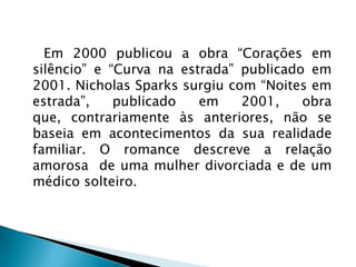 Em 2000 publicou a obra “Corações em
silêncio” e “Curva na estrada” publicado em
2001. Nicholas Sparks surgiu com “Noites em
estrada”, publicado em 2001, obra
que, contrariamente às anteriores, não se
baseia em acontecimentos da sua realidade
familiar. O romance descreve a relação
amorosa de uma mulher divorciada e de um
médico solteiro.
 