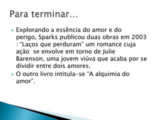  Explorando a essência do amor e do
perigo, Sparks publicou duas obras em 2003
: “Laços que perduram” um romance cuja
ação se envolve em torno de Julie
Barenson, uma jovem viúva que acaba por se
dividir entre dois amores.
 O outro livro intitula-se “A alquimia do
amor”.
 