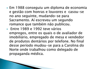  Em 1988 conseguiu um diploma de economia
e gestão com honras e louvores e casou-se
no ano seguinte, mudando-se para
Sacramento. Aí escreveu um segundo
romance que também não publicou.
 Entre 1989 e 1992 teve vários
empregos, entre os quais o de avaliador de
imobiliário, empregado de mesa e vendedor
de produtos dentários por telefone. No final
desse período mudou-se para a Carolina do
Norte onde trabalhou como delegado de
propaganda médica.
 