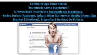 Comunicóloga Paula Sibilia:
"Intimidade Como Espetáculo“.
A Privacidade Inserida Na Sociedade Do Espetáculo.
- Redes Sociais (Facebook, Orkut), Blogs Na Internet Reality Shows (Big
Brother E Similares), Biografias E Revistas De Fofocas.

 