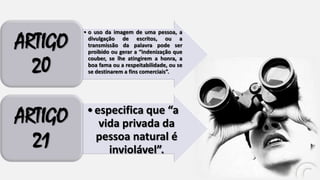 ARTIGO
20

• o uso da imagem de uma pessoa, a
divulgação de escritos, ou a
transmissão da palavra pode ser
proibido ou gerar a “indenização que
couber, se lhe atingirem a honra, a
boa fama ou a respeitabilidade, ou se
se destinarem a fins comerciais”.

ARTIGO
21

• especifica que “a
vida privada da
pessoa natural é
inviolável”.

 