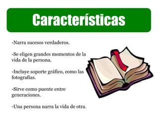 Características
-Narra sucesos verdaderos.
-Se eligen grandes momentos de la
vida de la persona.
-Incluye soporte gráfico, como las
fotografías.
-Sirve como puente entre
generaciones.
-Una persona narra la vida de otra.
 