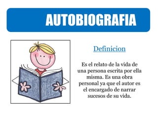 AUTOBIOGRAFIA
Definicion
Es el relato de la vida de
una persona escrita por ella
misma. Es una obra
personal ya que el autor es
el encargado de narrar
sucesos de su vida.
 