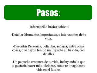 Pasos:
-Información básica sobre ti
-Detallar Momentos importantes e interesantes de tu
vida.
-Describir Personas, películas, música, entre otras
cosas, que hayan tenido un impacto en tu vida, con
detalles
-Un pequeño resumen de tu vida, incluyendo lo que
te gustaría hacer más adelante, como te imaginas tu
vida en el futuro.
Pasos:
 