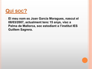 QUÍ SOC?
� El meu nom es Joan García Moragues, nascut el
08/03/2007, actualment tenc 15 anys, visc a
Palma de Mallorca, so...