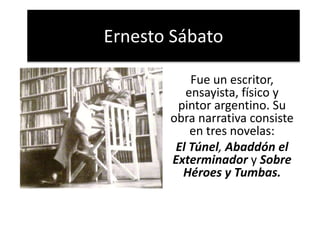 Ernesto Sábato
Fue un escritor,
ensayista, físico y
pintor argentino. Su
obra narrativa consiste
en tres novelas:
El Túnel, Abaddón el
Exterminador y Sobre
Héroes y Tumbas.
 