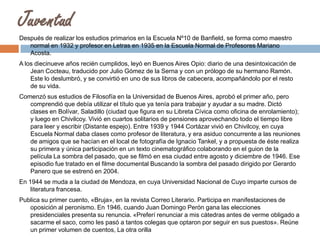 Juventud
Después de realizar los estudios primarios en la Escuela Nº10 de Banfield, se forma como maestro
normal en 1932 y profesor en Letras en 1935 en la Escuela Normal de Profesores Mariano
Acosta.
A los diecinueve años recién cumplidos, leyó en Buenos Aires Opio: diario de una desintoxicación de
Jean Cocteau, traducido por Julio Gómez de la Serna y con un prólogo de su hermano Ramón.
Este lo deslumbró, y se convirtió en uno de sus libros de cabecera, acompañándolo por el resto
de su vida.

Comenzó sus estudios de Filosofía en la Universidad de Buenos Aires, aprobó el primer año, pero
comprendió que debía utilizar el título que ya tenía para trabajar y ayudar a su madre. Dictó
clases en Bolívar, Saladillo (ciudad que figura en su Libreta Cívica como oficina de enrolamiento);
y luego en Chivilcoy. Vivió en cuartos solitarios de pensiones aprovechando todo el tiempo libre
para leer y escribir (Distante espejo). Entre 1939 y 1944 Cortázar vivió en Chivilcoy, en cuya
Escuela Normal daba clases como profesor de literatura, y era asiduo concurrente a las reuniones
de amigos que se hacían en el local de fotografía de Ignacio Tankel, y a propuesta de éste realiza
su primera y única participación en un texto cinematográfico colaborando en el guion de la
película La sombra del pasado, que se filmó en esa ciudad entre agosto y diciembre de 1946. Ese
episodio fue tratado en el filme documental Buscando la sombra del pasado dirigido por Gerardo
Panero que se estrenó en 2004.
En 1944 se muda a la ciudad de Mendoza, en cuya Universidad Nacional de Cuyo imparte cursos de
literatura francesa.
Publica su primer cuento, «Bruja», en la revista Correo Literario. Participa en manifestaciones de
oposición al peronismo. En 1946, cuando Juan Domingo Perón gana las elecciones
presidenciales presenta su renuncia. «Preferí renunciar a mis cátedras antes de verme obligado a
sacarme el saco, como les pasó a tantos colegas que optaron por seguir en sus puestos». Reúne
un primer volumen de cuentos, La otra orilla

 