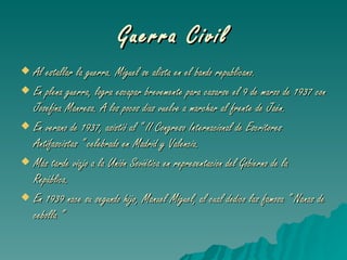 Guerra Civil Al estallar la guerra. Miguel se alista en el bando republicano. En plena guerra, logra escapar brevemente para casarse el 9 de marzo de 1937 con Josefina Manresa. A los pocos dias vuelve a marchar al frente de Jaén. En verano de 1937, asistió al “ II Congreso Internacional de Escritores Antifascistas “ celebrado en Madrid y Valencia. Más tarde viajo a la Unión Soviética en representacion del Gobierno de la República. En 1939 nace su segundo hijo, Manuel Miguel, al cual dedico las famosa “ Nanas de cebolla “ 