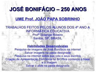JOSÉ BONIFÁCIO – 250 ANOSJOSÉ BONIFÁCIO – 250 ANOS
UME Prof. JOÃO PAPA SOBRINHO
TRABALHOS FEITOS PELOS ALUNOS DOS 4º ANO A
INFORMÁTICA EDUCATIVA
Profª Solange Ribeiro
Santos, SP, BRASIL
Habilidades Desenvolvidas
Pesquisa de imagens de José Bonifácio na internet
Salvar imagens na pasta designada
Pesquisa na internet sobre sua vida e seus escritos
Criação de Apresentação Eletrônica no BrOffice contendo a frase
e a imagem
Salvar o slide na pasta designada
 