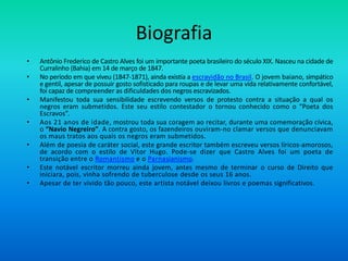 Biografia
• Antônio Frederico de Castro Alves foi um importante poeta brasileiro do século XIX. Nasceu na cidade de
Curralinho (Bahia) em 14 de março de 1847.
• No período em que viveu (1847-1871), ainda existia a escravidão no Brasil. O jovem baiano, simpático
e gentil, apesar de possuir gosto sofisticado para roupas e de levar uma vida relativamente confortável,
foi capaz de compreender as dificuldades dos negros escravizados.
• Manifestou toda sua sensibilidade escrevendo versos de protesto contra a situação a qual os
negros eram submetidos. Este seu estilo contestador o tornou conhecido como o “Poeta dos
Escravos”.
• Aos 21 anos de idade, mostrou toda sua coragem ao recitar, durante uma comemoração cívica,
o “Navio Negreiro”. A contra gosto, os fazendeiros ouviram-no clamar versos que denunciavam
os maus tratos aos quais os negros eram submetidos.
• Além de poesia de caráter social, este grande escritor também escreveu versos líricos-amorosos,
de acordo com o estilo de Vítor Hugo. Pode-se dizer que Castro Alves foi um poeta de
transição entre o Romantismo e o Parnasianismo.
• Este notável escritor morreu ainda jovem, antes mesmo de terminar o curso de Direito que
iniciara, pois, vinha sofrendo de tuberculose desde os seus 16 anos.
• Apesar de ter vivido tão pouco, este artista notável deixou livros e poemas significativos.
 