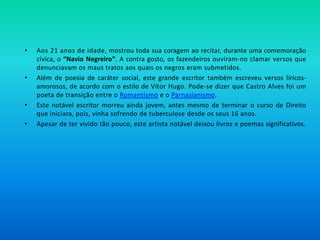 • Aos 21 anos de idade, mostrou toda sua coragem ao recitar, durante uma comemoração
cívica, o “Navio Negreiro”. A contra gosto, os fazendeiros ouviram-no clamar versos que
denunciavam os maus tratos aos quais os negros eram submetidos.
• Além de poesia de caráter social, este grande escritor também escreveu versos líricos-
amorosos, de acordo com o estilo de Vítor Hugo. Pode-se dizer que Castro Alves foi um
poeta de transição entre o Romantismo e o Parnasianismo.
• Este notável escritor morreu ainda jovem, antes mesmo de terminar o curso de Direito
que iniciara, pois, vinha sofrendo de tuberculose desde os seus 16 anos.
• Apesar de ter vivido tão pouco, este artista notável deixou livros e poemas significativos.
 