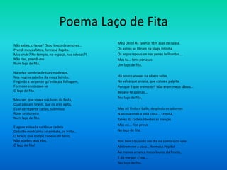 Poema Laço de Fita
Não sabes, criança? 'Stou louco de amores...
Prendi meus afetos, formosa Pepita.
Mas onde? No templo, no espaço, nas névoas?!
Não rias, prendi-me
Num laço de fita.
Na selva sombria de tuas madeixas,
Nos negros cabelos da moça bonita,
Fingindo a serpente qu'enlaça a folhagem,
Formoso enroscava-se
O laço de fita.
Meu ser, que voava nas luzes da festa,
Qual pássaro bravo, que os ares agita,
Eu vi de repente cativo, submisso
Rolar prisioneiro
Num laço de fita.
E agora enleada na tênue cadeia
Debalde minh'alma se embate, se irrita...
O braço, que rompe cadeias de ferro,
Não quebra teus elos,
Ó laço de fita!
Meu Deusl As falenas têm asas de opala,
Os astros se libram na plaga infinita.
Os anjos repousam nas penas brilhantes...
Mas tu... tens por asas
Um laço de fita.
Há pouco voavas na célere valsa,
Na valsa que anseia, que estua e palpita.
Por que é que tremeste? Não eram meus lábios...
Beijava-te apenas...
Teu laço de fita.
Mas ai! findo o baile, despindo os adornos
N'alcova onde a vela ciosa... crepita,
Talvez da cadeia libertes as tranças
Mas eu... fico preso
No laço de fita.
Pois bem! Quando um dia na sombra do vale
Abrirem-me a cova... formosa Pepital
Ao menos arranca meus louros da fronte,
E dá-me por c'roa...
Teu laço de fita.
 