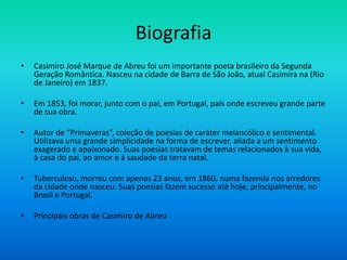 Biografia
• Casimiro José Marque de Abreu foi um importante poeta brasileiro da Segunda
Geração Romântica. Nasceu na cidade de Barra de São João, atual Casimira na (Rio
de Janeiro) em 1837.
• Em 1853, foi morar, junto com o pai, em Portugal, país onde escreveu grande parte
de sua obra.
• Autor de “Primaveras”, coleção de poesias de caráter melancólico e sentimental.
Utilizava uma grande simplicidade na forma de escrever, aliada a um sentimento
exagerado e apaixonado. Suas poesias tratavam de temas relacionados à sua vida,
à casa do pai, ao amor e á saudade da terra natal.
• Tuberculoso, morreu com apenas 23 anos, em 1860, numa fazenda nos arredores
da cidade onde nasceu. Suas poesias fazem sucesso até hoje, principalmente, no
Brasil e Portugal.
• Principais obras de Casimiro de Abreu
 