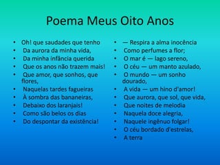 Poema Meus Oito Anos
• Oh! que saudades que tenho
• Da aurora da minha vida,
• Da minha infância querida
• Que os anos não trazem mais!
• Que amor, que sonhos, que
flores,
• Naquelas tardes fagueiras
• À sombra das bananeiras,
• Debaixo dos laranjais!
• Como são belos os dias
• Do despontar da existência!
• — Respira a alma inocência
• Como perfumes a flor;
• O mar é — lago sereno,
• O céu — um manto azulado,
• O mundo — um sonho
dourado,
• A vida — um hino d'amor!
• Que aurora, que sol, que vida,
• Que noites de melodia
• Naquela doce alegria,
• Naquele ingênuo folgar!
• O céu bordado d'estrelas,
• A terra
 