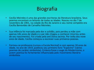 Biografia
• Cecília Meireles é uma das grandes escritoras da literatura brasileira. Seus
poemas encantam os leitores de todas as idades. Nasceu no dia 7 de
novembro de 1901, na cidade do Rio de Janeiro e seu nome completo era
Cecília Benevides de Carvalho Meireles.
• Sua infância foi marcada pela dor e solidão, pois perdeu a mãe com
apenas três anos de idade e o pai não chegou a conhecer (morreu antes
de seu nascimento). Foi criada pela avó Dona Jacinta. Por volta dos nove
anos de idade, Cecília começou a escrever suas primeiras poesias.
• Formou-se professora (cursou a Escola Normal) e com apenas 18 anos de
idade, no ano de 1919, publicou seu primeiro livro “Espectro” (vários
poemas de caráter simbolista). Embora fosse o auge do Modernismo, a
jovem poetisa foi fortemente influenciada pelo movimento literário
simbolista.
 