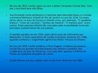 • No ano de 1922, Cecília casou-se com o pintor Fernando Correia Dias. Com
ele, a escritora teve três filhas.
• Sua formação como professora e interesse pela educação levou-a a fundar
a primeira biblioteca infantil do Rio de Janeiro no ano de 1934. Escreveu
várias obras na área de literatura infantil como, por exemplo, “O cavalinho
branco”, “Colar de Carolina”, “Sonhos de menina”, “O menino azul”, entre
outros. Estes poemas infantis são marcados pela musicalidade (uma das
principais características de sua poesia).
• O marido suicidou-se em 1936, após vários anos de sofrimento por
depressão. O novo casamento de Cecília aconteceu somente em 1940,
quando conheceu o engenheiro agrônomo Heitor Vinícius da Silveira.
• No ano de 1939, Cecília publicou o livro Viagem. A beleza das poesias
trouxe-lhe um grande reconhecimento dos leitores e também dos
acadêmicos da área de literatura. Com este livro, ganhou o Prêmio de
Poesia da Academia Brasileira de Letras.
• Cecília faleceu em sua cidade natal no dia 9 de novembro de 1964.
 