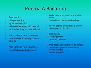 Poema A Bailarina
• Esta menina
• tão pequenina
• quer ser bailarina.
• Não conhece nem dó nem ré
• mas sabe ficar na ponta do pé.
•
• Não conhece nem mi nem fá
• Mas inclina o corpo para cá e
para lá
•
• Não conhece nem lá nem si,
• mas fecha os olhos e sorri.
•
• Roda, roda, roda, com os bracinhos
no ar
• e não fica tonta nem sai do lugar.
•
• Põe no cabelo uma estrela e um véu
• e diz que caiu do céu.
•
• Esta menina
• tão pequenina
• quer ser bailarina.
•
• Mas depois esquece todas as danças,
• e também quer dormir como as
outras crianças.
• Cecília Meireles
 