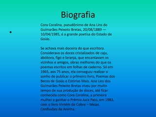 Biografia
•
Cora Coralina, pseudônimo de Ana Lins do
Guimarães Peixoto Bretas, 20/08/1889 —
10/04/1985, é a grande poetisa do Estado de
Goiás.
Se achava mais doceira do que escritora.
Considerava os doces cristalizados de caju,
abóbora, figo e laranja, que encantavam os
vizinhos e amigos, obras melhores do que os
poemas escritos em folhas de caderno. Só em
1965, aos 75 anos, ela conseguiu realizar o
sonho de publicar o primeiro livro, Poemas dos
Becos de Goiás e Estórias Mais. Ana Lins dos
Guimarães Peixoto Bretas viveu por muito
tempo de sua produção de doces, até ficar
conhecida como Cora Coralina, a primeira
mulher a ganhar o Prêmio Juca Pato, em 1983,
com o livro Vintém de Cobre – Meias
Confissões de Aninha.
 