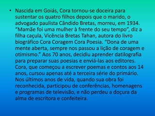 • Nascida em Goiás, Cora tornou-se doceira para
sustentar os quatro filhos depois que o marido, o
advogado paulista Cândido Bretas, morreu, em 1934.
“Mamãe foi uma mulher à frente do seu tempo”, diz a
filha caçula, Vicência Bretas Tahan, autora do livro
biográfico Cora Coragem Cora Poesia. “Dona de uma
mente aberta, sempre nos passou a lição de coragem e
otimismo.” Aos 70 anos, decidiu aprender datilografia
para preparar suas poesias e enviá-las aos editores.
Cora, que começou a escrever poemas e contos aos 14
anos, cursou apenas até a terceira série do primário.
Nos últimos anos de vida, quando sua obra foi
reconhecida, participou de conferências, homenagens
e programas de televisão, e não perdeu a doçura da
alma de escritora e confeiteira.
 