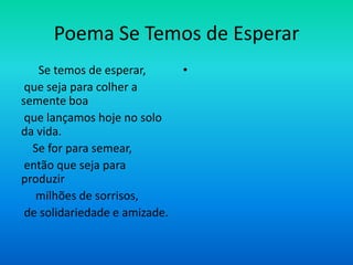 Poema Se Temos de Esperar
Se temos de esperar,
que seja para colher a
semente boa
que lançamos hoje no solo
da vida.
Se for para semear,
então que seja para
produzir
milhões de sorrisos,
de solidariedade e amizade.
•
 
