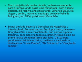 • Com o objetivo de mudar de vida, embarca novamente
para a Europa, onde passa uma temporada. Com a saúde
abalada, ele resolve, anos mias tarde, voltar ao Brasil. Na
viagem, porém, morre no naufrágio do navio Valle de
Bolognesi, em 1864, próximo ao Maranhão.
• Se por um lado deve-se a Gonçalves de Magalhães a
introdução do Romantismo no Brasil, por outro, deve-se a
Gonçalves Dias a sua consolidação. Isso porque o poeta
trabalhou com maestria todas as características iniciais da
primeira fase do Romantismo brasileiro. De sua obra,
geralmente dividida em lírica, medieval e nacionalista,
destacam-se "I-juca Pirama", "Os Tibiram as" e "Canção do
Tamoio".
 