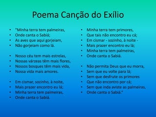 Poema Canção do Exílio
• "Minha terra tem palmeiras,
• Onde canta o Sabiá;
• As aves que aqui gorjeiam,
• Não gorjeiam como lá.
• Nosso céu tem mais estrelas,
• Nossas várzeas têm mais flores,
• Nossos bosques têm mais vida,
• Nossa vida mais amores.
• Em cismar, sozinho, à noite,
• Mais prazer encontro eu lá;
• Minha terra tem palmeiras,
• Onde canta o Sabiá.
• Minha terra tem primores,
• Que tais não encontro eu cá;
• Em cismar - sozinho, à noite -
• Mais prazer encontro eu lá;
• Minha terra tem palmeiras,
• Onde canta o Sabiá.
• Não permita Deus que eu morra,
• Sem que eu volte para lá;
• Sem que desfrute os primores
• Que não encontro por cá;
• Sem que inda aviste as palmeiras,
• Onde canta o Sabiá.“
 